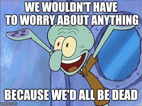 Squidward-Happy | WE WOULDN'T HAVE TO WORRY ABOUT ANYTHING BECAUSE WE'D ALL BE DEAD | image tagged in squidward-happy | made w/ Imgflip meme maker