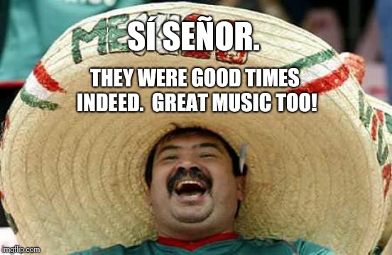 Happy Mexican | SÍ SEÑOR. THEY WERE GOOD TIMES INDEED.  GREAT MUSIC TOO! | image tagged in happy mexican | made w/ Imgflip meme maker