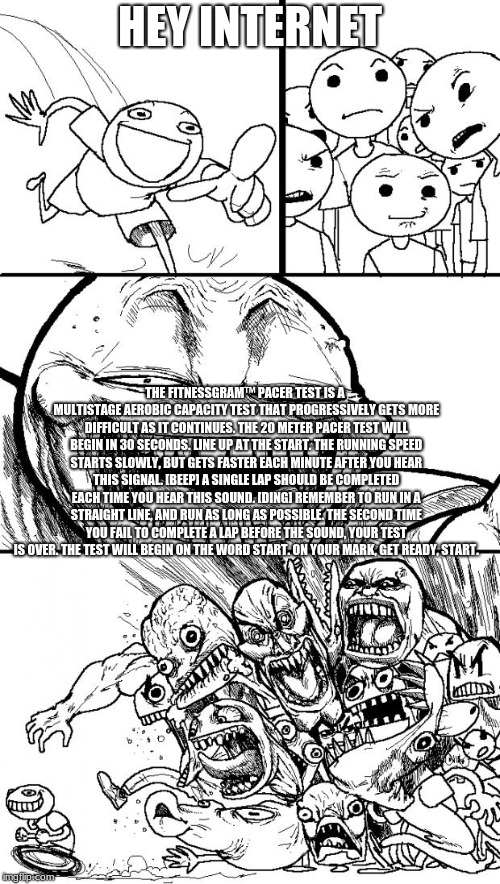 Hey Internet | HEY INTERNET; THE FITNESSGRAM™ PACER TEST IS A MULTISTAGE AEROBIC CAPACITY TEST THAT PROGRESSIVELY GETS MORE DIFFICULT AS IT CONTINUES. THE 20 METER PACER TEST WILL BEGIN IN 30 SECONDS. LINE UP AT THE START. THE RUNNING SPEED STARTS SLOWLY, BUT GETS FASTER EACH MINUTE AFTER YOU HEAR THIS SIGNAL. [BEEP] A SINGLE LAP SHOULD BE COMPLETED EACH TIME YOU HEAR THIS SOUND. [DING] REMEMBER TO RUN IN A STRAIGHT LINE, AND RUN AS LONG AS POSSIBLE. THE SECOND TIME YOU FAIL TO COMPLETE A LAP BEFORE THE SOUND, YOUR TEST IS OVER. THE TEST WILL BEGIN ON THE WORD START. ON YOUR MARK, GET READY, START. | image tagged in memes,hey internet | made w/ Imgflip meme maker