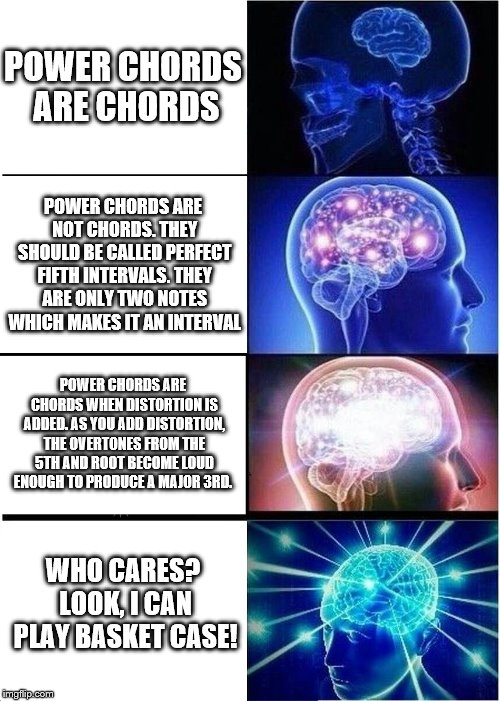 Expanding Brain Meme | POWER CHORDS ARE CHORDS; POWER CHORDS ARE NOT CHORDS. THEY SHOULD BE CALLED PERFECT FIFTH INTERVALS. THEY ARE ONLY TWO NOTES WHICH MAKES IT AN INTERVAL; POWER CHORDS ARE CHORDS WHEN DISTORTION IS ADDED. AS YOU ADD DISTORTION, THE OVERTONES FROM THE 5TH AND ROOT BECOME LOUD ENOUGH TO PRODUCE A MAJOR 3RD. WHO CARES? LOOK, I CAN PLAY BASKET CASE! | image tagged in memes,expanding brain | made w/ Imgflip meme maker