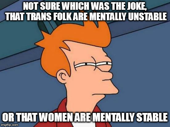 Futurama Fry Meme | NOT SURE WHICH WAS THE JOKE, THAT TRANS FOLK ARE MENTALLY UNSTABLE OR THAT WOMEN ARE MENTALLY STABLE | image tagged in memes,futurama fry | made w/ Imgflip meme maker