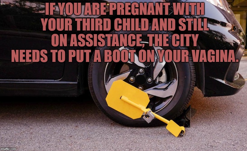 IF YOU ARE PREGNANT WITH YOUR THIRD CHILD AND STILL ON ASSISTANCE, THE CITY NEEDS TO PUT A BOOT ON YOUR VAGINA. | image tagged in pregnant,funny,memes,funny memes | made w/ Imgflip meme maker