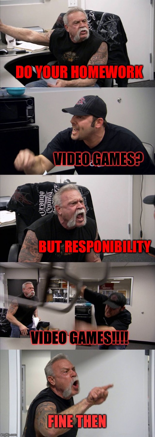 American Chopper Argument | DO YOUR HOMEWORK; VIDEO GAMES? BUT RESPONIBILITY; VIDEO GAMES!!!! FINE THEN | image tagged in memes,american chopper argument | made w/ Imgflip meme maker