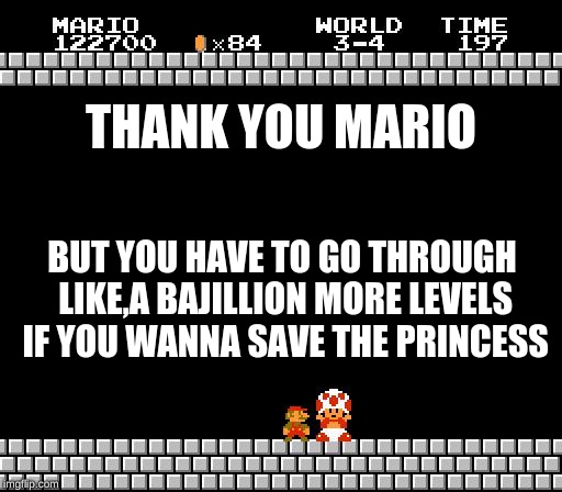 Thank You Mario | THANK YOU MARIO; BUT YOU HAVE TO GO THROUGH LIKE,A BAJILLION MORE LEVELS IF YOU WANNA SAVE THE PRINCESS | image tagged in thank you mario | made w/ Imgflip meme maker