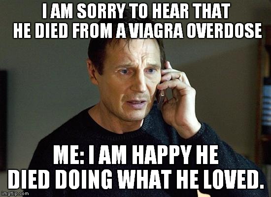 Liam Neeson Taken 2 | I AM SORRY TO HEAR THAT HE DIED FROM A VIAGRA OVERDOSE; ME: I AM HAPPY HE DIED DOING WHAT HE LOVED. | image tagged in memes,liam neeson taken 2 | made w/ Imgflip meme maker