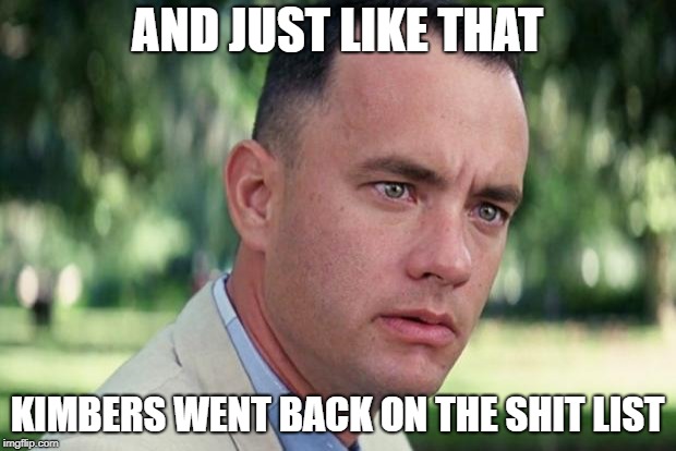 And Just Like That Meme | AND JUST LIKE THAT; KIMBERS WENT BACK ON THE SHIT LIST | image tagged in forrest gump | made w/ Imgflip meme maker