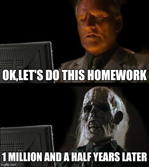 I'll Just Wait Here Meme | OK,LET'S DO THIS HOMEWORK; 1 MILLION AND A HALF YEARS LATER | image tagged in memes,ill just wait here | made w/ Imgflip meme maker