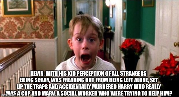 Home Alone Theory | KEVIN, WITH HIS KID PERCEPTION OF ALL STRANGERS BEING SCARY, WAS FREAKING OUT FROM BEING LEFT ALONE, SET UP THE TRAPS AND ACCIDENTALLY MURDERED HARRY WHO REALLY WAS A COP AND MARV, A SOCIAL WORKER WHO WERE TRYING TO HELP HIM? | image tagged in kevin home alone,fan theory,dark humor,harry,marv | made w/ Imgflip meme maker