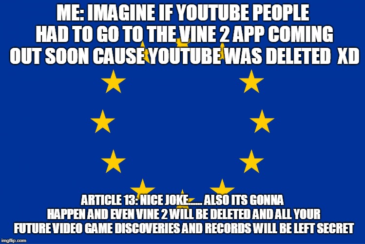 EU flag | ME: IMAGINE IF YOUTUBE PEOPLE HAD TO GO TO THE VINE 2 APP COMING OUT SOON CAUSE YOUTUBE WAS DELETED  XD; ARTICLE 13: NICE JOKE...... ALSO ITS GONNA HAPPEN AND EVEN VINE 2 WILL BE DELETED AND ALL YOUR FUTURE VIDEO GAME DISCOVERIES AND RECORDS WILL BE LEFT SECRET. | image tagged in eu flag | made w/ Imgflip meme maker