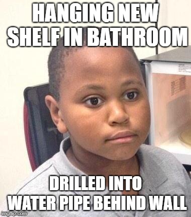 Minor Mistake Marvin Meme | HANGING NEW SHELF IN BATHROOM; DRILLED INTO WATER PIPE BEHIND WALL | image tagged in memes,minor mistake marvin,AdviceAnimals | made w/ Imgflip meme maker