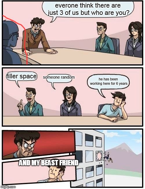 Boardroom Meeting Suggestion | everone think there are just 3 of us but who are you? someone random; filler space; he has been working here for 6 years; AND MY BEAST FRIEND | image tagged in memes,boardroom meeting suggestion | made w/ Imgflip meme maker