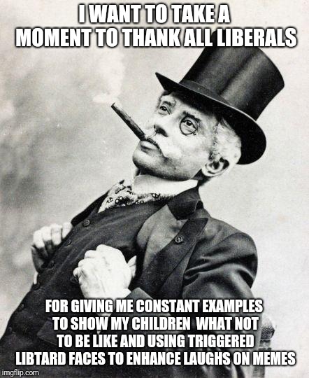 Thank You | I WANT TO TAKE A MOMENT TO THANK ALL LIBERALS; FOR GIVING ME CONSTANT EXAMPLES TO SHOW MY CHILDREN  WHAT NOT TO BE LIKE AND USING TRIGGERED LIBTARD FACES TO ENHANCE LAUGHS ON MEMES | image tagged in smug gentleman,politics,triggered liberal,funny,memes | made w/ Imgflip meme maker