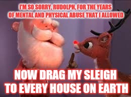 Another one of those classic Christmas songs that I'm probably over thinking | I'M SO SORRY, RUDOLPH, FOR THE YEARS OF MENTAL AND PHYSICAL ABUSE THAT I ALLOWED; NOW DRAG MY SLEIGH TO EVERY HOUSE ON EARTH | image tagged in rudolph,santa,sleigh,christmas | made w/ Imgflip meme maker