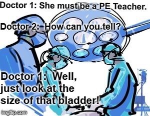 PE Teacher | Doctor 1: She must be a PE Teacher. Doctor 2:  How can you tell? Doctor 1:  Well, just look at the size of that bladder! | image tagged in teacher | made w/ Imgflip meme maker