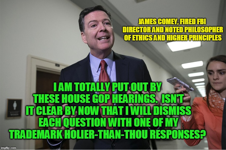 Looking Down from his High Horse | JAMES COMEY, FIRED FBI DIRECTOR AND NOTED PHILOSOPHER OF ETHICS AND HIGHER PRINCIPLES; I AM TOTALLY PUT OUT BY THESE HOUSE GOP HEARINGS.  ISN'T IT CLEAR BY NOW THAT I WILL DISMISS EACH QUESTION WITH ONE OF MY TRADEMARK HOLIER-THAN-THOU RESPONSES? | image tagged in james comey,ethics,house republicans,hearing | made w/ Imgflip meme maker