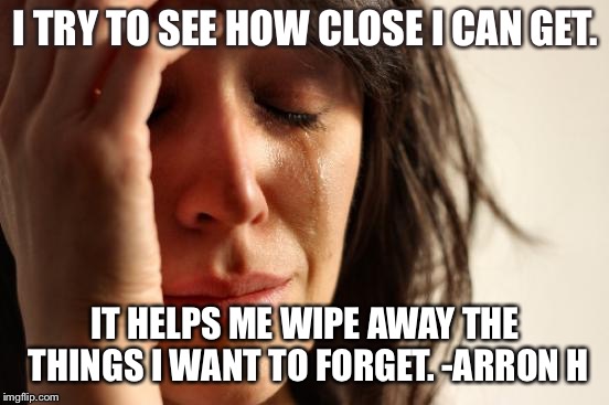 First World Problems | I TRY TO SEE HOW CLOSE I CAN GET. IT HELPS ME WIPE AWAY THE THINGS I WANT TO FORGET. -ARRON H | image tagged in memes,first world problems | made w/ Imgflip meme maker