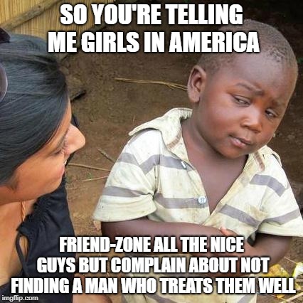 Third World Skeptical Kid Meme | SO YOU'RE TELLING ME GIRLS IN AMERICA; FRIEND-ZONE ALL THE NICE GUYS BUT COMPLAIN ABOUT NOT FINDING A MAN WHO TREATS THEM WELL | image tagged in memes,third world skeptical kid | made w/ Imgflip meme maker