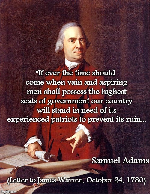 Samuel Adams... | "If ever the time should come when vain and aspiring men shall possess the highest seats of government our country will stand in need of its experienced patriots to prevent its ruin... Samuel Adams; (Letter to James Warren, October 24, 1780) | image tagged in vain,possess,highest seats,government,ruin | made w/ Imgflip meme maker