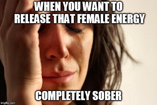 First World Problems | WHEN YOU WANT TO RELEASE THAT FEMALE ENERGY; COMPLETELY SOBER | image tagged in memes,first world problems | made w/ Imgflip meme maker