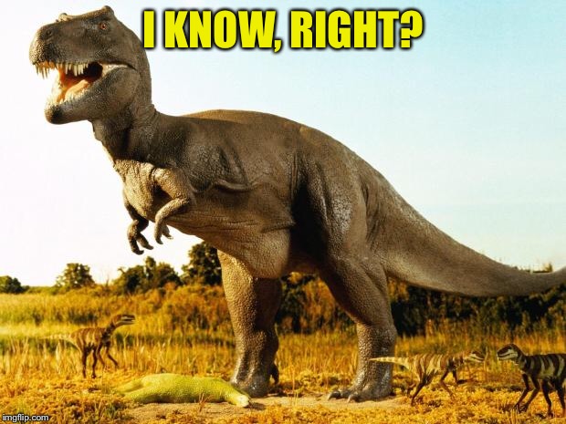 T-Rex | I KNOW, RIGHT? | image tagged in t-rex | made w/ Imgflip meme maker