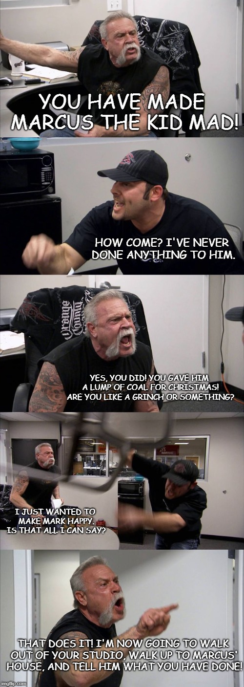 American Chopper Argument | YOU HAVE MADE MARCUS THE KID MAD! HOW COME? I'VE NEVER DONE ANYTHING TO HIM. YES, YOU DID! YOU GAVE HIM A LUMP OF COAL FOR CHRISTMAS! ARE YOU LIKE A GRINCH OR SOMETHING? I JUST WANTED TO MAKE MARK HAPPY. IS THAT ALL I CAN SAY? THAT DOES IT! I'M NOW GOING TO WALK OUT OF YOUR STUDIO, WALK UP TO MARCUS' HOUSE, AND TELL HIM WHAT YOU HAVE DONE! | image tagged in memes,american chopper argument | made w/ Imgflip meme maker