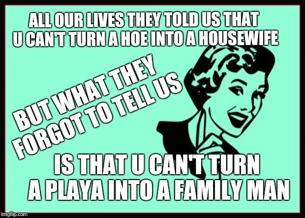 Ecard  | ALL OUR LIVES THEY TOLD US THAT U CAN'T TURN A HOE INTO A HOUSEWIFE; BUT WHAT THEY FORGOT TO TELL US; IS THAT U CAN'T TURN A PLAYA INTO A FAMILY MAN | image tagged in ecard | made w/ Imgflip meme maker