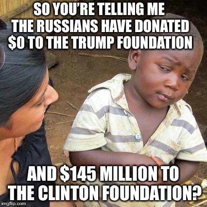 No collusion here... | SO YOU’RE TELLING ME THE RUSSIANS HAVE DONATED $0 TO THE TRUMP FOUNDATION; AND $145 MILLION TO THE CLINTON FOUNDATION? | image tagged in memes,third world skeptical kid,hilary clinton,clinton foundation,trump,russia | made w/ Imgflip meme maker