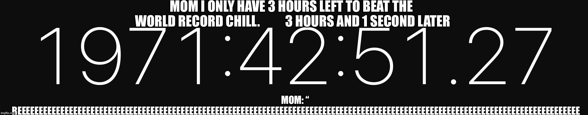 Hours and hours | MOM I ONLY HAVE 3 HOURS LEFT TO BEAT THE WORLD RECORD CHILL.          3 HOURS AND 1 SECOND LATER; MOM: “ REEEEEEEEEEEEEEEEEEEEEEEEEEEEEEEEEEEEEEEEEEEEEEEEEEEEEEEEEEEEEEEEEEEEEEEEEEEEEEEEEEEEEEEEEEEEEEEEEEEEEEEEEEEEEEEEEEEEEEEEEEEEEEEEEEE | image tagged in hours and hours | made w/ Imgflip meme maker