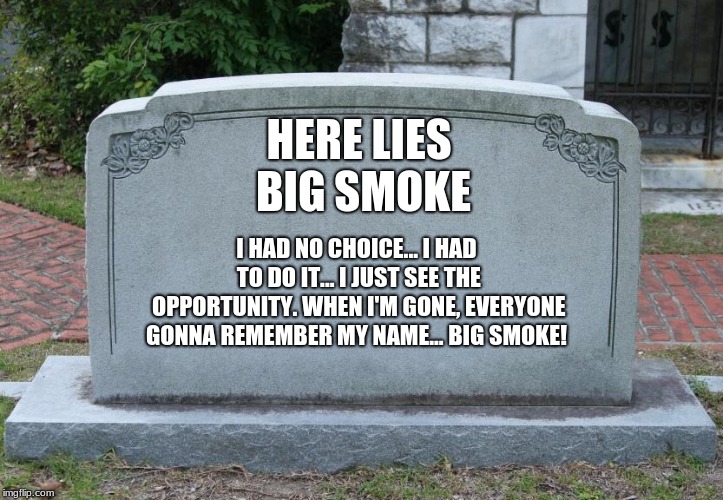 Gravestone | HERE LIES BIG SMOKE; I HAD NO CHOICE... I HAD TO DO IT... I JUST SEE THE OPPORTUNITY. WHEN I'M GONE, EVERYONE GONNA REMEMBER MY NAME... BIG SMOKE! | image tagged in gravestone | made w/ Imgflip meme maker