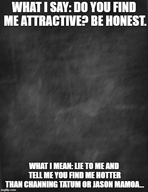 black blank | WHAT I SAY: DO YOU FIND ME ATTRACTIVE? BE HONEST. WHAT I MEAN: LIE TO ME AND TELL ME YOU FIND ME HOTTER THAN CHANNING TATUM OR JASON MAMOA... | image tagged in black blank | made w/ Imgflip meme maker