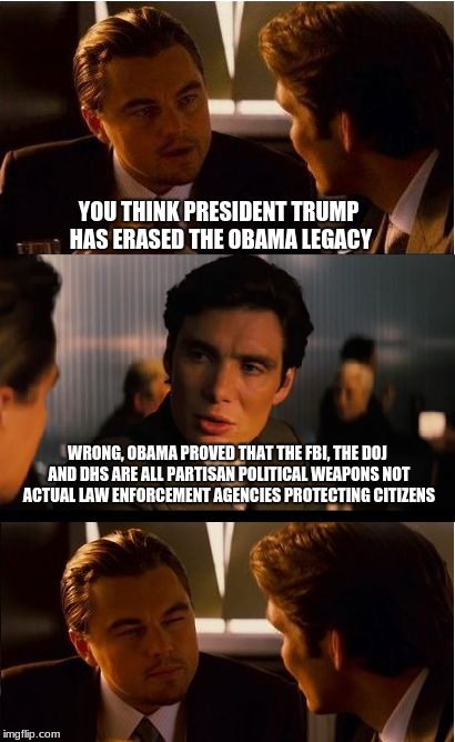 The Obama legacy is secure | YOU THINK PRESIDENT TRUMP HAS ERASED THE OBAMA LEGACY; WRONG, OBAMA PROVED THAT THE FBI, THE DOJ AND DHS ARE ALL PARTISAN POLITICAL WEAPONS NOT ACTUAL LAW ENFORCEMENT AGENCIES PROTECTING CITIZENS | image tagged in memes,inception,obama legacy,fbi scandal,partisan politics | made w/ Imgflip meme maker