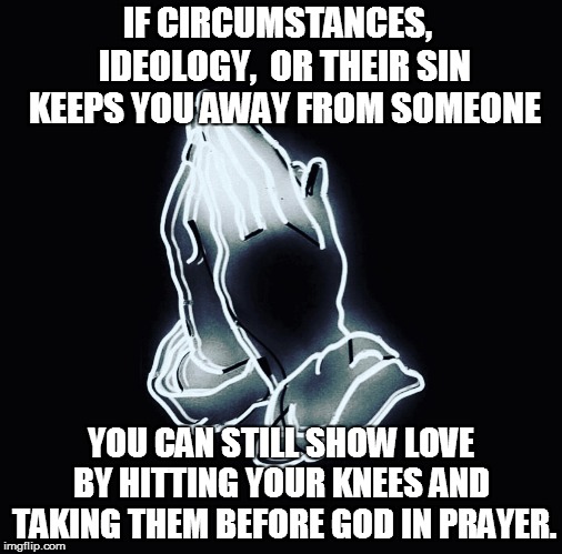 Faith, Prayer, GOD | IF CIRCUMSTANCES,  IDEOLOGY,  OR THEIR SIN KEEPS YOU AWAY FROM SOMEONE; YOU CAN STILL SHOW LOVE BY HITTING YOUR KNEES AND  TAKING THEM BEFORE GOD IN PRAYER. | image tagged in faith prayer god | made w/ Imgflip meme maker