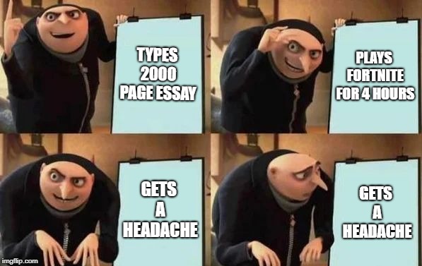 Gru's Plan Meme | TYPES 2000 PAGE ESSAY; PLAYS FORTNITE FOR 4 HOURS; GETS A HEADACHE; GETS A HEADACHE | image tagged in gru's plan | made w/ Imgflip meme maker