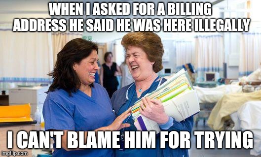 laughing nurse | WHEN I ASKED FOR A BILLING ADDRESS HE SAID HE WAS HERE ILLEGALLY; I CAN'T BLAME HIM FOR TRYING | image tagged in laughing nurse | made w/ Imgflip meme maker