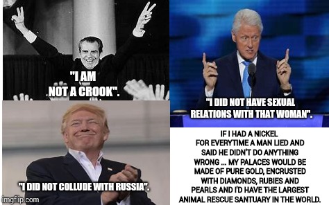 I Didn't Do Anything Wrong AND I'll Never Do It Again. | "I AM NOT A CROOK". IF I HAD A NICKEL FOR EVERYTIME A MAN LIED AND SAID HE DIDN'T DO ANYTHING WRONG ... MY PALACES WOULD BE MADE OF PURE GOLD, ENCRUSTED WITH DIAMONDS, RUBIES AND PEARLS AND I'D HAVE THE LARGEST ANIMAL RESCUE SANTUARY IN THE WORLD. "I DID NOT HAVE SEXUAL RELATIONS WITH THAT WOMAN". "I DID NOT COLLUDE WITH RUSSIA". | image tagged in men,lies,men cheating,memes,meme,politicians suck | made w/ Imgflip meme maker