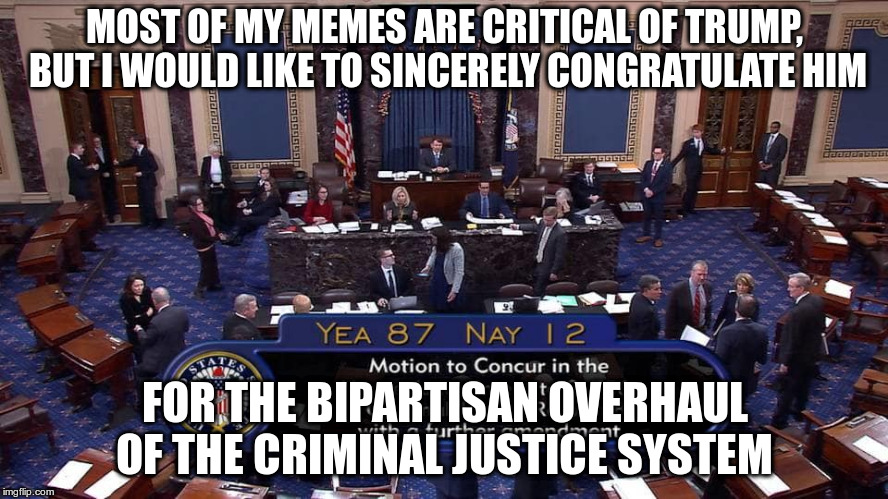 More reforms are needed, but it's a good start! | MOST OF MY MEMES ARE CRITICAL OF TRUMP, BUT I WOULD LIKE TO SINCERELY CONGRATULATE HIM; FOR THE BIPARTISAN OVERHAUL OF THE CRIMINAL JUSTICE SYSTEM | image tagged in trump,criminal justice system,bipartisan,first step act | made w/ Imgflip meme maker
