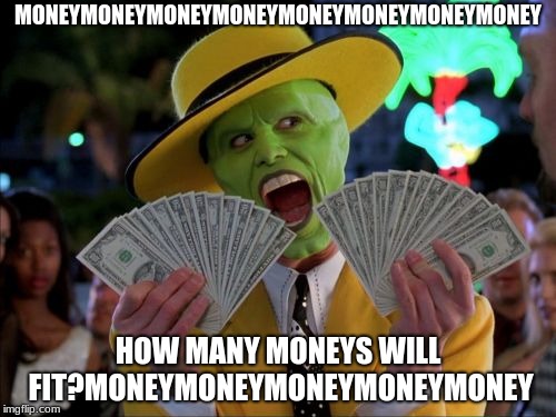 Money Money | MONEYMONEYMONEYMONEYMONEYMONEYMONEYMONEY; HOW MANY MONEYS WILL FIT?MONEYMONEYMONEYMONEYMONEY | image tagged in memes,money money | made w/ Imgflip meme maker