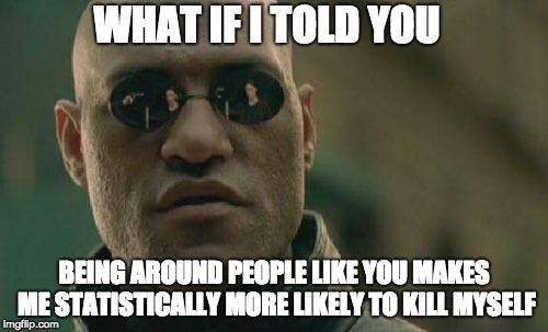 Matrix Morpheus | WHAT IF I TOLD YOU; BEING AROUND PEOPLE LIKE YOU MAKES ME STATISTICALLY MORE LIKELY TO KILL MYSELF | image tagged in memes,matrix morpheus | made w/ Imgflip meme maker