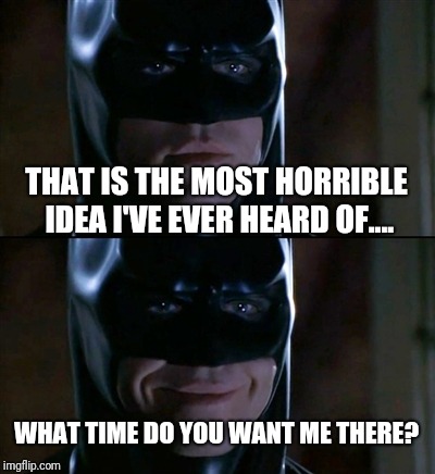 Batman Smiles | THAT IS THE MOST HORRIBLE IDEA I'VE EVER HEARD OF.... WHAT TIME DO YOU WANT ME THERE? | image tagged in memes,batman smiles | made w/ Imgflip meme maker