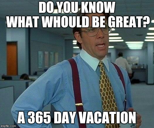 That Would Be Great | DO YOU KNOW WHAT WHOULD BE GREAT? A 365 DAY VACATION | image tagged in memes,that would be great | made w/ Imgflip meme maker
