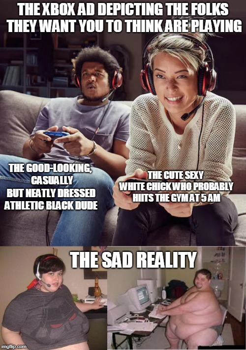 Xbox ad versus reality | THE XBOX AD DEPICTING THE FOLKS THEY WANT YOU TO THINK ARE PLAYING; THE GOOD-LOOKING,  CASUALLY BUT NEATLY DRESSED ATHLETIC BLACK DUDE; THE CUTE SEXY WHITE CHICK WHO PROBABLY HIITS THE GYM AT 5 AM; THE SAD REALITY | image tagged in xbox ad,fat gamers,gamers,videogames | made w/ Imgflip meme maker