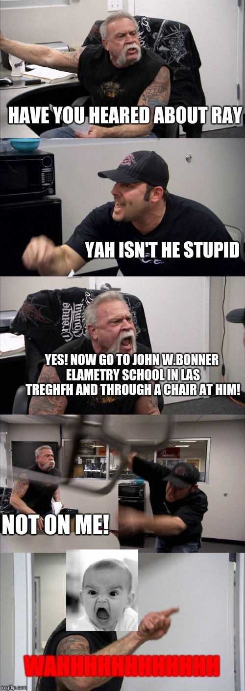 oh, god damit | HAVE YOU HEARED ABOUT RAY; YAH ISN'T HE STUPID; YES! NOW GO TO JOHN W.BONNER ELAMETRY SCHOOL IN LAS TREGHFH AND THROUGH A CHAIR AT HIM! NOT ON ME! WAHHHHHHHHHHHH | image tagged in raydog,raydoge | made w/ Imgflip meme maker