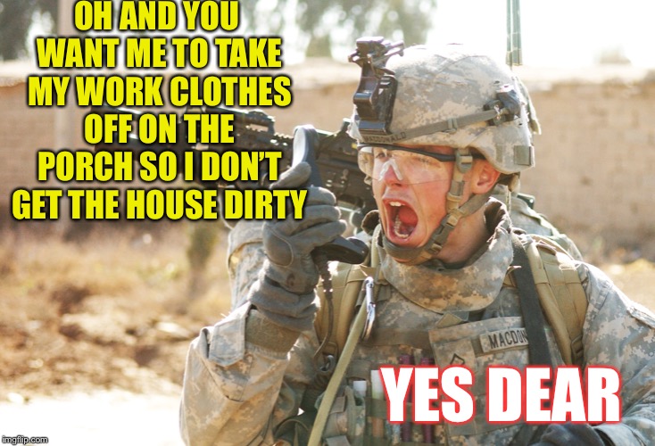 US Army Soldier yelling radio iraq war | OH AND YOU WANT ME TO TAKE MY WORK CLOTHES OFF ON THE PORCH SO I DON’T GET THE HOUSE DIRTY YES DEAR | image tagged in us army soldier yelling radio iraq war | made w/ Imgflip meme maker