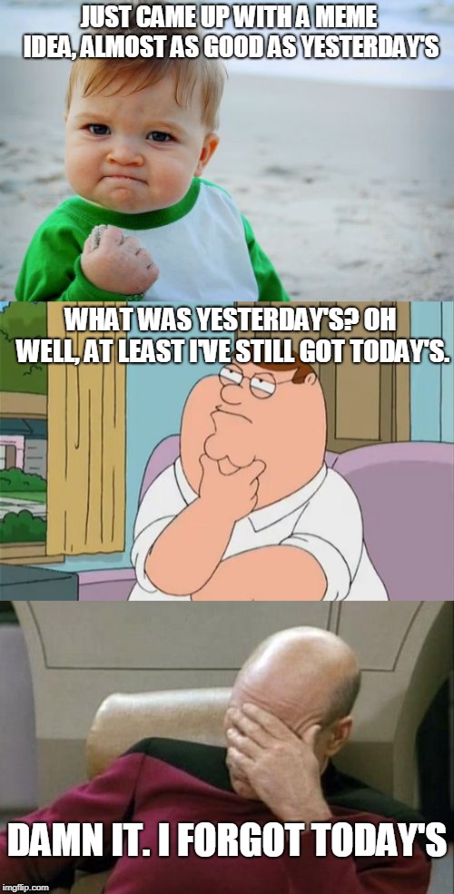 This is so true | JUST CAME UP WITH A MEME IDEA, ALMOST AS GOOD AS YESTERDAY'S; WHAT WAS YESTERDAY'S? OH WELL, AT LEAST I'VE STILL GOT TODAY'S. DAMN IT. I FORGOT TODAY'S | image tagged in memes,success kid original,captain picard facepalm,peter griffin thinking,funny,imgflip | made w/ Imgflip meme maker