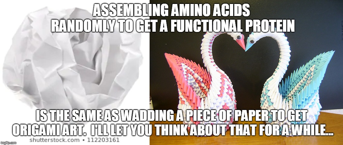 Created or random? | ASSEMBLING AMINO ACIDS RANDOMLY TO GET A FUNCTIONAL PROTEIN; IS THE SAME AS WADDING A PIECE OF PAPER TO GET ORIGAMI ART.  I'LL LET YOU THINK ABOUT THAT FOR A WHILE... | image tagged in creationism | made w/ Imgflip meme maker