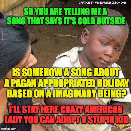 Third World Skeptical Kid | CAPTION BY JAMIE FREDRICKSON 2018; SO YOU ARE TELLING ME A SONG THAT SAYS IT'S COLD OUTSIDE; IS SOMEHOW A SONG ABOUT A PAGAN APPROPRIATED HOLIDAY BASED ON A IMAGINARY BEING? I'LL STAY HERE CRAZY AMERICAN LADY YOU CAN ADOPT A STUPID KID | image tagged in memes,third world skeptical kid | made w/ Imgflip meme maker
