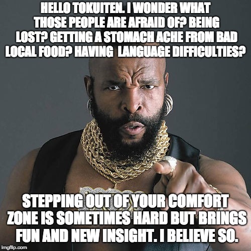 Mr T Pity The Fool Meme | HELLO TOKUITEN. I WONDER WHAT THOSE PEOPLE ARE AFRAID OF? BEING LOST? GETTING A STOMACH ACHE FROM BAD LOCAL FOOD? HAVING  LANGUAGE DIFFICULTIES? STEPPING OUT OF YOUR COMFORT ZONE IS SOMETIMES HARD BUT BRINGS FUN AND NEW INSIGHT. I BELIEVE SO. | image tagged in memes,mr t pity the fool | made w/ Imgflip meme maker