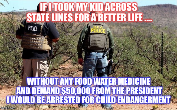 Mexican-American Border Patrol  | IF I TOOK MY KID ACROSS STATE LINES FOR A BETTER LIFE .... WITHOUT ANY FOOD WATER MEDICINE AND DEMAND $50,000 FROM THE PRESIDENT I WOULD BE ARRESTED FOR CHILD ENDANGERMENT | image tagged in mexican-american border patrol | made w/ Imgflip meme maker