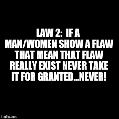 Blank | LAW 2:  IF A MAN/WOMEN SHOW A FLAW THAT MEAN THAT FLAW REALLY EXIST
NEVER TAKE IT FOR GRANTED...NEVER! | image tagged in blank | made w/ Imgflip meme maker