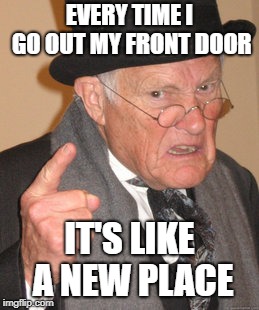 Back In My Day Meme | EVERY TIME I GO OUT MY FRONT DOOR IT'S LIKE A NEW PLACE | image tagged in memes,back in my day | made w/ Imgflip meme maker